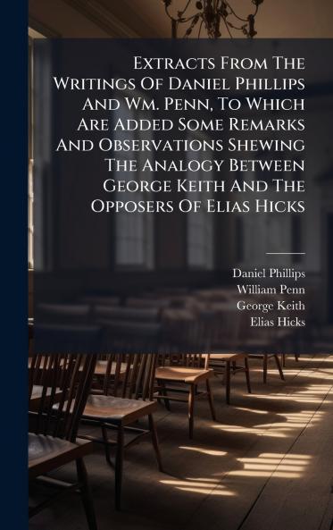 Extracts From The Writings Of Daniel Phillips And Wm. Penn To Which Are Added Some Remarks And Observations Shewing The Analogy Between George Keith And The Opposers Of Elias Hicks