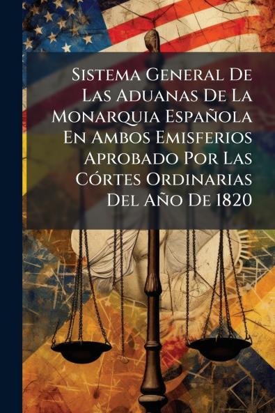 Sistema General De Las Aduanas De La Monarquia EspaÃ±ola En Ambos Emisferios Aprobado Por Las CÃ³rtes Ordinarias Del AÃ±o De 1820