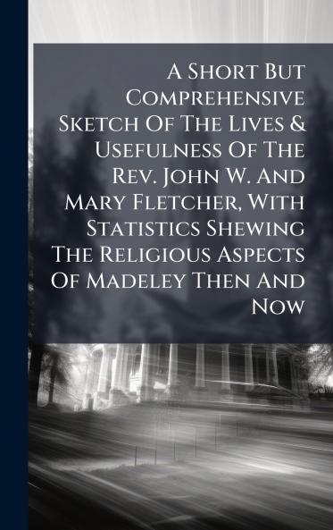 A Short But Comprehensive Sketch Of The Lives & Usefulness Of The Rev. John W. And Mary Fletcher With Statistics Shewing The Religious Aspects Of Madeley Then And Now