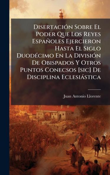 DisertaciÃ³n Sobre El Poder Que Los Reyes EspaÃ±oles Ejercieron Hasta El Siglo DuodÃ©cimo En La DivisiÃ³n De Obispados Y Otros Puntos Conecsos [sic] De Disciplina EclesiÃ¡stica