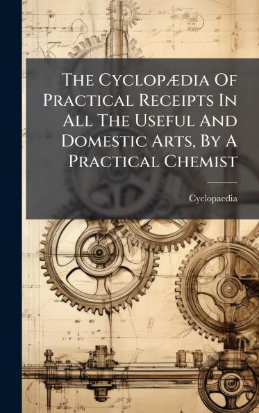 The CyclopÃ¦dia Of Practical Receipts In All The Useful And Domestic Arts By A Practical Chemist