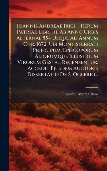Joannis Andreae Irici... Rerum Patriae Libri Iii Ab Anno Urbis Aeternae 554 Usque Ad Annum Chr. 1672 Ubi Montisferrati Principum Episcoporum Aliorumque Illustrium Virorum Gesta... Recensentur. Accedit Ejusdem Auctoris Dissertatio De S. Oglerio...