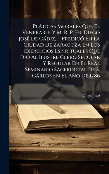 PlÃ¡ticas Morales Que El Venerable Y M. R. P. Fr. Diego JosÃ© De CÃ¡diz ... PredicÃ³ En La Ciudad De Zaragoza En Los Exercicios Espirituales Que DiÃ³ Al Ilustre Clero Secular Y Regular En El Real Seminario Sacerdotal De S. CÃ¡rlos En El AÃ±o De 1786