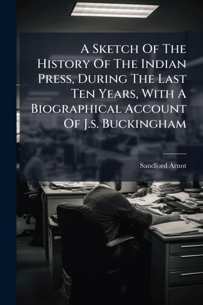 A Sketch Of The History Of The Indian Press During The Last Ten Years With A Biographical Account Of J.s. Buckingham