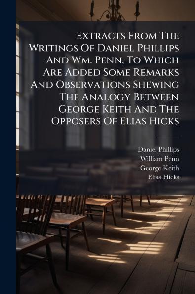 Extracts From The Writings Of Daniel Phillips And Wm. Penn To Which Are Added Some Remarks And Observations Shewing The Analogy Between George Keith And The Opposers Of Elias Hicks