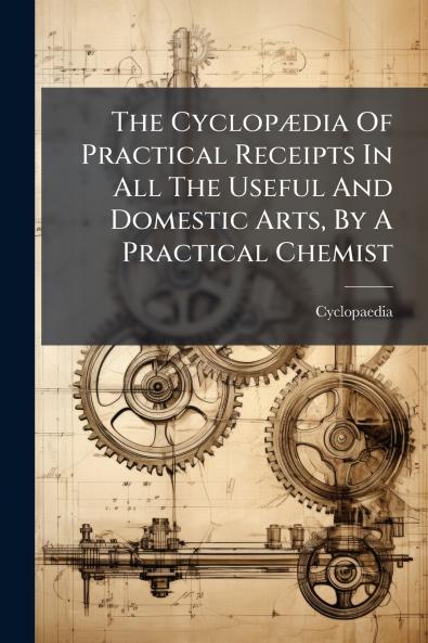 The CyclopÃ¦dia Of Practical Receipts In All The Useful And Domestic Arts By A Practical Chemist