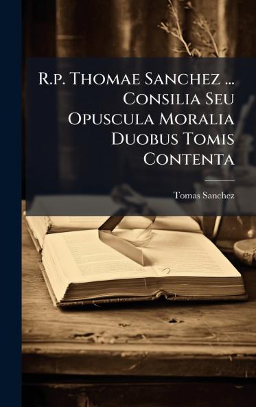 R.p. Thomae Sanchez ... Consilia Seu Opuscula Moralia Duobus Tomis Contenta