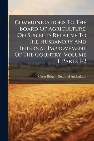 Communications To The Board Of Agriculture On Subjects Relative To The Husbandry And Internal Improvement Of The Country Volume 1 Parts 1-2