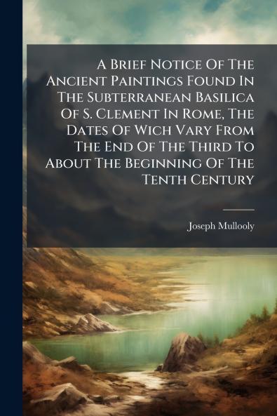A Brief Notice Of The Ancient Paintings Found In The Subterranean Basilica Of S. Clement In Rome The Dates Of Wich Vary From The End Of The Third To About The Beginning Of The Tenth Century