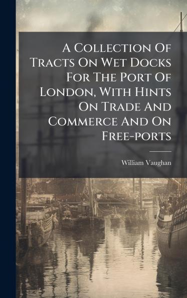 A Collection Of Tracts On Wet Docks For The Port Of London With Hints On Trade And Commerce And On Free-ports