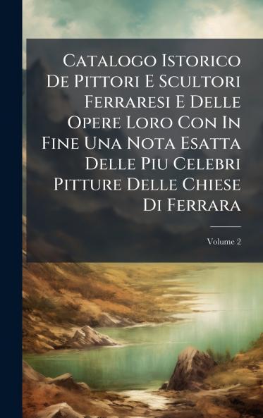 Catalogo Istorico De Pittori E Scultori Ferraresi E Delle Opere Loro Con In Fine Una Nota Esatta Delle Piu Celebri Pitture Delle Chiese Di Ferrara