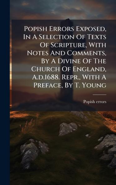 Popish Errors Exposed In A Selection Of Texts Of Scripture With Notes And Comments By A Divine Of The Church Of England A.d.1688. Repr. With A Preface By T. Young