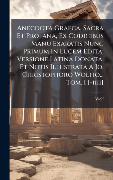 Anecdota Graeca Sacra Et Profana Ex Codicibus Manu Exaratis Nunc Primum In Lucem Edita Versione Latina Donata Et Notis Illustrata A Jo. Christophoro Wolfio... Tom. I [-iiii]