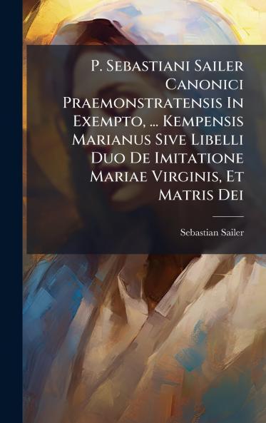 P. Sebastiani Sailer Canonici Praemonstratensis In Exempto ... Kempensis Marianus Sive Libelli Duo De Imitatione Mariae Virginis Et Matris Dei