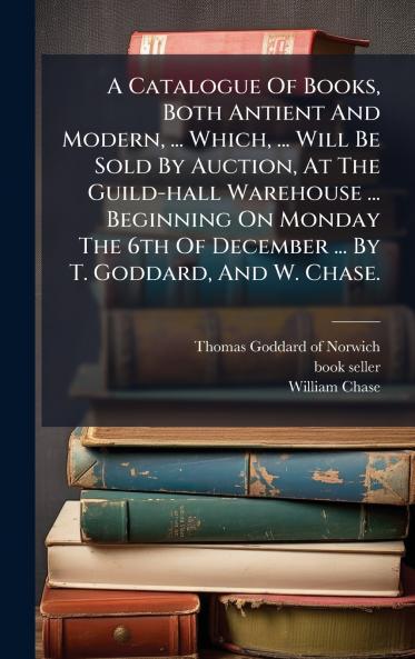 A Catalogue Of Books Both Antient And Modern ... Which ... Will Be Sold By Auction At The Guild-hall Warehouse ... Beginning On Monday The 6th Of December ... By T. Goddard And W. Chase.