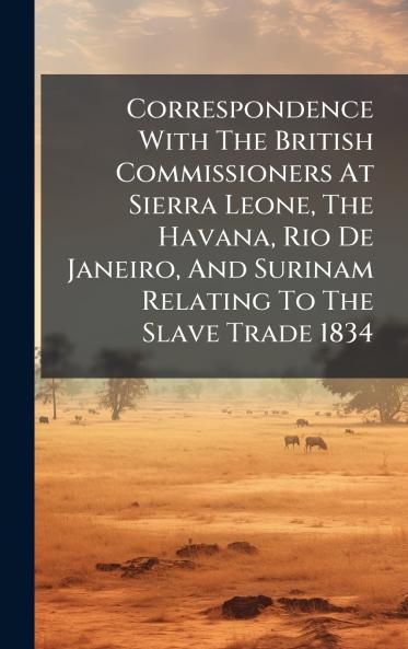 Correspondence With The British Commissioners At Sierra Leone The Havana Rio De Janeiro And Surinam Relating To The Slave Trade 1834