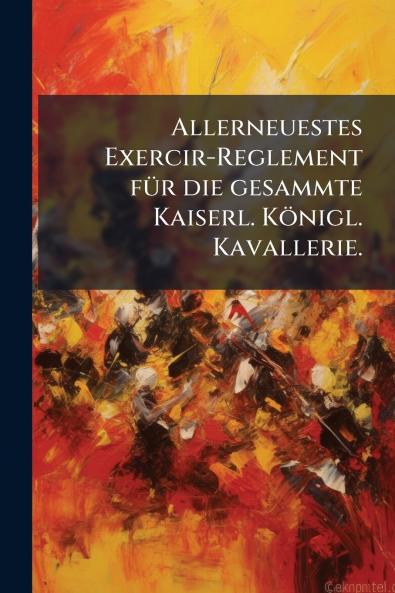 Allerneuestes Exercir-Reglement fÃ¼r die gesammte Kaiserl. KÃ¶nigl. Kavallerie.