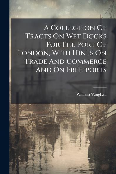 A Collection Of Tracts On Wet Docks For The Port Of London With Hints On Trade And Commerce And On Free-ports