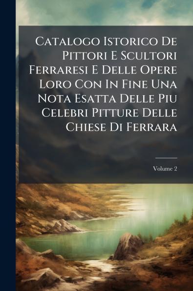 Catalogo Istorico De Pittori E Scultori Ferraresi E Delle Opere Loro Con In Fine Una Nota Esatta Delle Piu Celebri Pitture Delle Chiese Di Ferrara