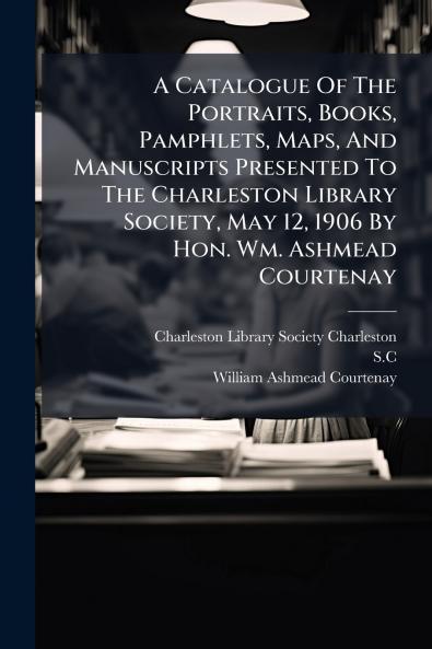 A Catalogue Of The Portraits Books Pamphlets Maps And Manuscripts Presented To The Charleston Library Society May 12 1906 By Hon. Wm. Ashmead Courtenay