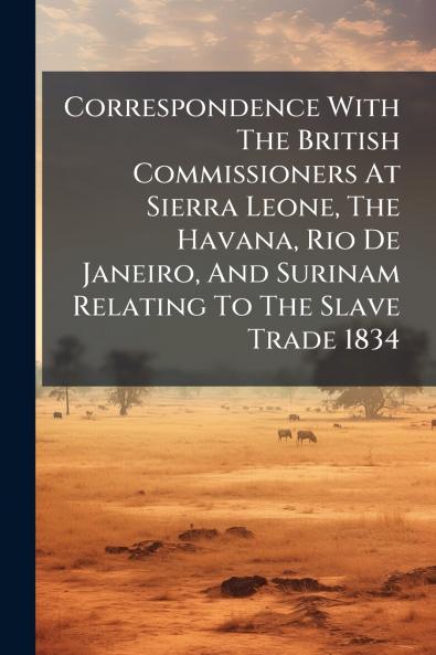 Correspondence With The British Commissioners At Sierra Leone The Havana Rio De Janeiro And Surinam Relating To The Slave Trade 1834