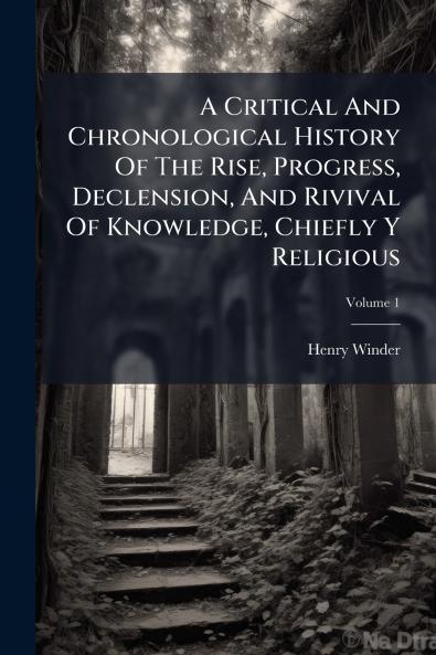A Critical And Chronological History Of The Rise Progress Declension And Rivival Of Knowledge Chiefly Y Religious
