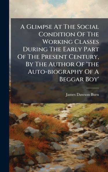A Glimpse At The Social Condition Of The Working Classes During The Early Part Of The Present Century By The Author Of 'the Auto-biography Of A Beggar Boy'