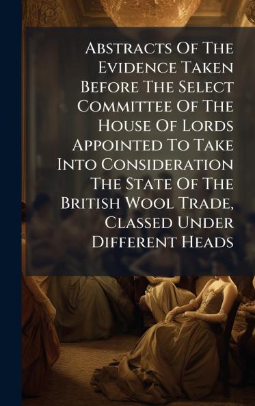 Abstracts Of The Evidence Taken Before The Select Committee Of The House Of Lords Appointed To Take Into Consideration The State Of The British Wool Trade Classed Under Different Heads