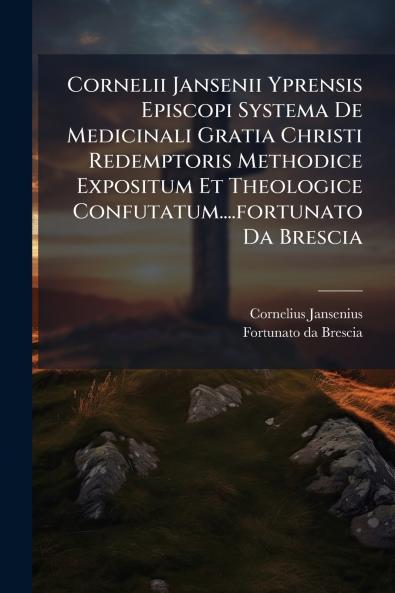 Cornelii Jansenii Yprensis Episcopi Systema De Medicinali Gratia Christi Redemptoris Methodice Expositum Et Theologice Confutatum....fortunato Da Brescia