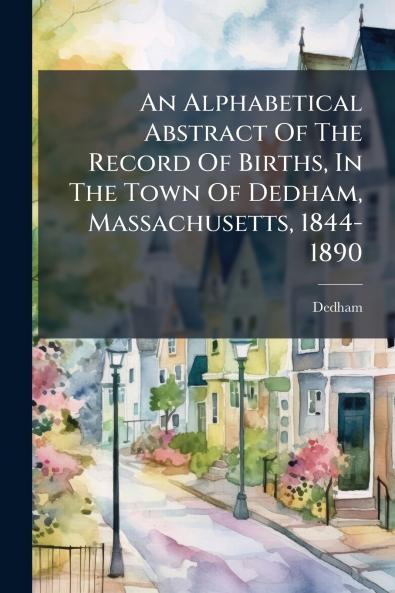 An Alphabetical Abstract Of The Record Of Births In The Town Of Dedham Massachusetts 1844-1890