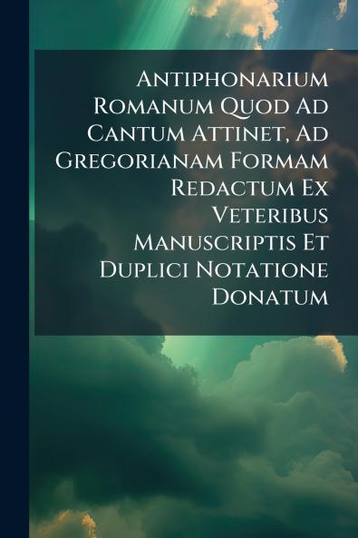 Antiphonarium Romanum Quod Ad Cantum Attinet Ad Gregorianam Formam Redactum Ex Veteribus Manuscriptis Et Duplici Notatione Donatum
