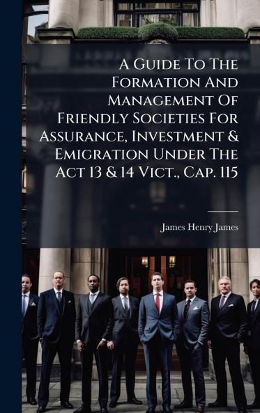 A Guide To The Formation And Management Of Friendly Societies For Assurance Investment & Emigration Under The Act 13 & 14 Vict. Cap. 115