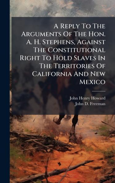 A Reply To The Arguments Of The Hon. A. H. Stephens Against The Constitutional Right To Hold Slaves In The Territories Of California And New Mexico