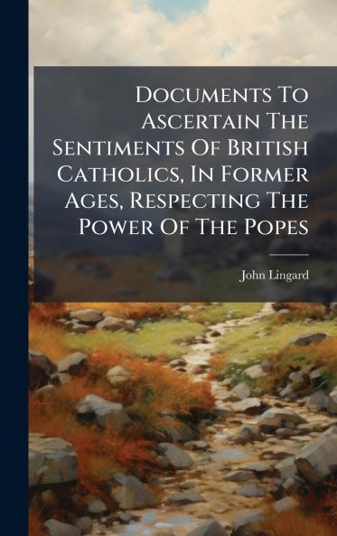 Documents To Ascertain The Sentiments Of British Catholics In Former Ages Respecting The Power Of The Popes