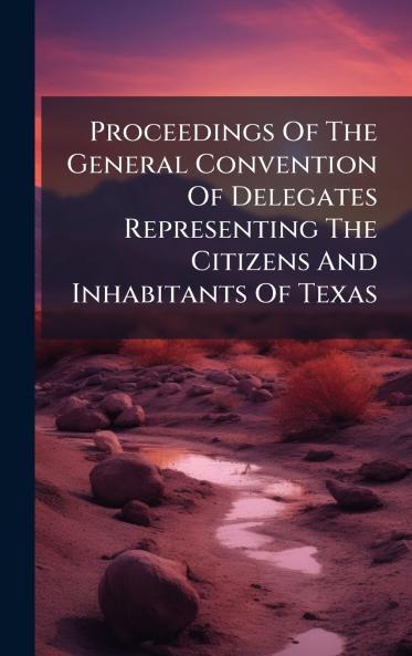 Proceedings Of The General Convention Of Delegates Representing The Citizens And Inhabitants Of Texas