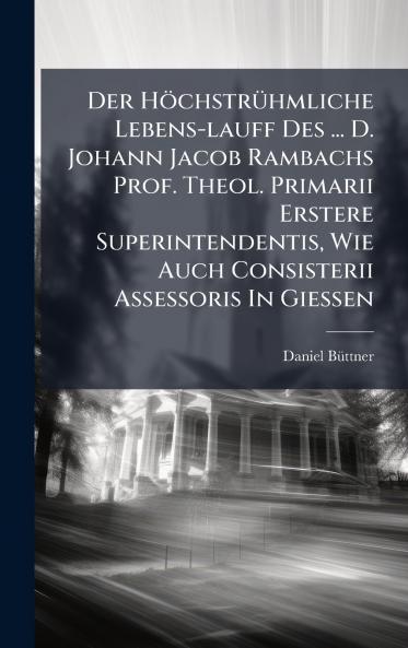 Der HÃ¶chstrÃ¼hmliche Lebens-lauff Des ... D. Johann Jacob Rambachs Prof. Theol. Primarii Erstere Superintendentis Wie Auch Consisterii Assessoris In GieÃen