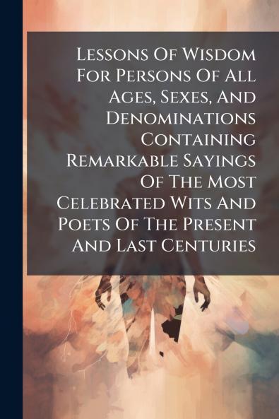 Lessons Of Wisdom For Persons Of All Ages Sexes And Denominations Containing Remarkable Sayings Of The Most Celebrated Wits And Poets Of The Present And Last Centuries