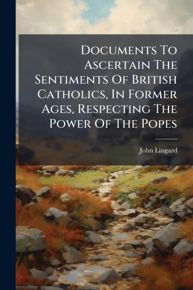 Documents To Ascertain The Sentiments Of British Catholics In Former Ages Respecting The Power Of The Popes