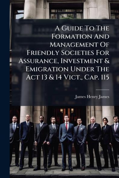 A Guide To The Formation And Management Of Friendly Societies For Assurance Investment & Emigration Under The Act 13 & 14 Vict. Cap. 115