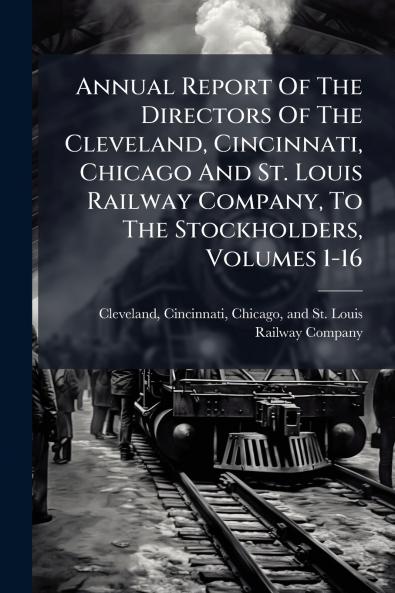 Annual Report Of The Directors Of The Cleveland Cincinnati Chicago And St. Louis Railway Company To The Stockholders Volumes 1-16