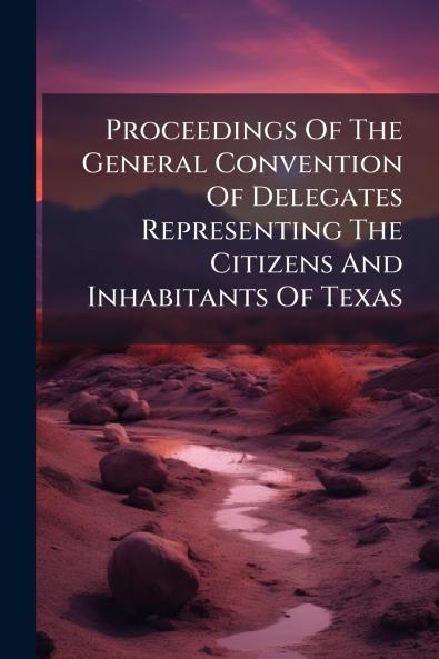 Proceedings Of The General Convention Of Delegates Representing The Citizens And Inhabitants Of Texas