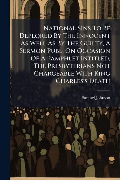 National Sins To Be Deplored By The Innocent As Well As By The Guilty A Sermon Publ. On Occasion Of A Pamphlet Intitled The Presbyterians Not Chargeable With King Charles's Death