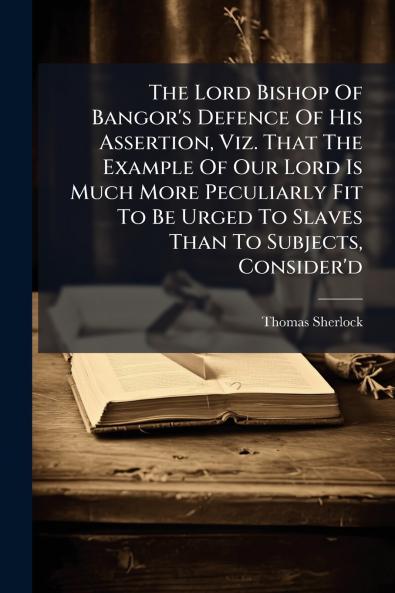 The Lord Bishop Of Bangor's Defence Of His Assertion Viz. That The Example Of Our Lord Is Much More Peculiarly Fit To Be Urged To Slaves Than To Subjects Consider'd