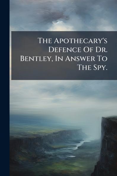 The Apothecary's Defence Of Dr. Bentley In Answer To The Spy.