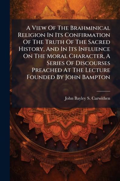 A View Of The Brahminical Religion In Its Confirmation Of The Truth Of The Sacred History And In Its Influence On The Moral Character A Series Of Discourses Preached At The Lecture Founded By John Bampton