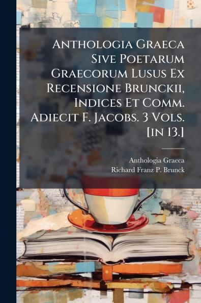 Anthologia Graeca Sive Poetarum Graecorum Lusus Ex Recensione Brunckii Indices Et Comm. Adiecit F. Jacobs. 3 Vols. [in 13.]