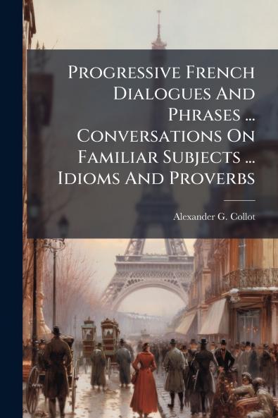 Progressive French Dialogues And Phrases ... Conversations On Familiar Subjects ... Idioms And Proverbs