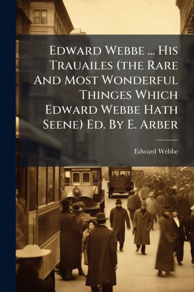 Edward Webbe ... His Trauailes (the Rare And Most Wonderful Thinges Which Edward Webbe Hath Seene) Ed. By E. Arber