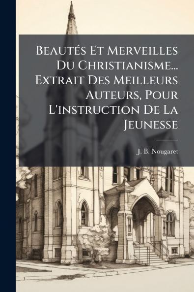 BeautÃ©s Et Merveilles Du Christianisme... Extrait Des Meilleurs Auteurs Pour L'instruction De La Jeunesse