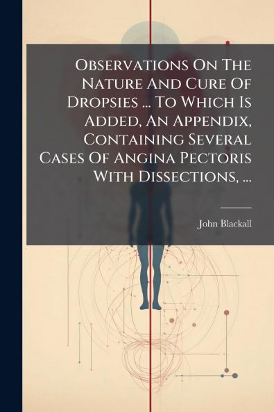 Observations On The Nature And Cure Of Dropsies ... To Which Is Added An Appendix Containing Several Cases Of Angina Pectoris With Dissections ...